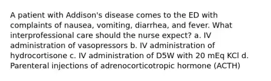 A patient with Addison's disease comes to the ED with complaints of nausea, vomiting, diarrhea, and fever. What interprofessional care should the nurse expect? a. IV administration of vasopressors b. IV administration of hydrocortisone c. IV administration of D5W with 20 mEq KCl d. Parenteral injections of adrenocorticotropic hormone (ACTH)