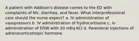 A patient with Addison's disease comes to the ED with complaints of NV, diarrhea, and fever. What interprofessional care should the nurse expect? a. IV administration of vasopressors b. IV administration of hydrocortisone c. Iv administration of D5W with 20 mEq KCl d. Parenteral injections of adrenocorticotropic hormone