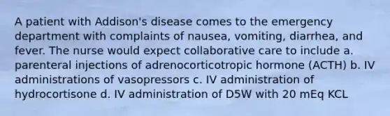 A patient with Addison's disease comes to the emergency department with complaints of nausea, vomiting, diarrhea, and fever. The nurse would expect collaborative care to include a. parenteral injections of adrenocorticotropic hormone (ACTH) b. IV administrations of vasopressors c. IV administration of hydrocortisone d. IV administration of D5W with 20 mEq KCL