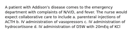 A patient with Addison's disease comes to the emergency department with complaints of N/V/D, and fever. The nurse would expect collaborative care to include a. parenteral injections of ACTH b. IV administration of vasopressors c. IV administration of hydrocortisone d. IV administration of D5W with 20mEq of KCl