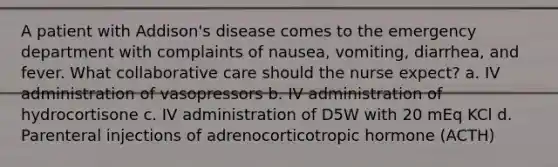 A patient with Addison's disease comes to the emergency department with complaints of nausea, vomiting, diarrhea, and fever. What collaborative care should the nurse expect? a. IV administration of vasopressors b. IV administration of hydrocortisone c. IV administration of D5W with 20 mEq KCl d. Parenteral injections of adrenocorticotropic hormone (ACTH)