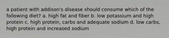 a patient with addison's disease should consume which of the following diet? a. high fat and fiber b. low potassium and high protein c. high protein, carbs and adequate sodium d. low carbs, high protein and increased sodium