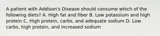 A patient with Addison's Disease should consume which of the following diets? A. High fat and fiber B. Low potassium and high protein C. High protein, carbs, and adequate sodium D. Low carbs, high protein, and increased sodium