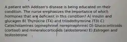 A patient with Addison's disease is being educated on their condition. The nurse emphasizes the importance of which hormones that are deficient in this condition? A) Insulin and glucagon B) Thyroxine (T4) and triiodothyronine (T3) C) Catecholamines (epinephrine, norepinephrine) D) Glucocorticoids (cortisol) and mineralocorticoids (aldosterone) E) Estrogen and testosterone