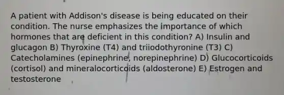 A patient with Addison's disease is being educated on their condition. The nurse emphasizes the importance of which hormones that are deficient in this condition? A) Insulin and glucagon B) Thyroxine (T4) and triiodothyronine (T3) C) Catecholamines (epinephrine, norepinephrine) D) Glucocorticoids (cortisol) and mineralocorticoids (aldosterone) E) Estrogen and testosterone