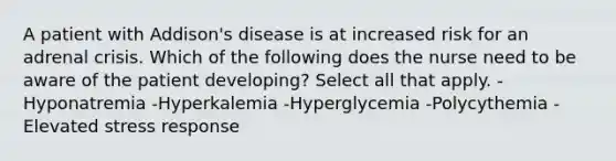 A patient with Addison's disease is at increased risk for an adrenal crisis. Which of the following does the nurse need to be aware of the patient developing? Select all that apply. -Hyponatremia -Hyperkalemia -Hyperglycemia -Polycythemia -Elevated stress response