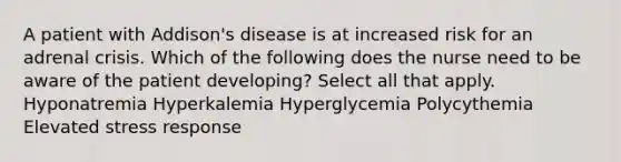 A patient with Addison's disease is at increased risk for an adrenal crisis. Which of the following does the nurse need to be aware of the patient developing? Select all that apply. Hyponatremia Hyperkalemia Hyperglycemia Polycythemia Elevated stress response