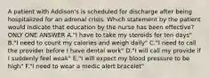 A patient with Addison's is scheduled for discharge after being hospitalized for an adrenal crisis. Which statement by the patient would indicate that education by the nurse has been effective? ONLY ONE ANSWER A."I have to take my steroids for ten days" B."I need to count my calories and weigh daily" C."I need to call the provider before I have dental work" D."I will call my provide if I suddenly feel weak" E."I will expect my blood pressure to be high" F."I need to wear a medic alert bracelet"