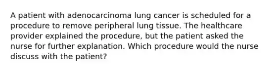 A patient with adenocarcinoma lung cancer is scheduled for a procedure to remove peripheral lung tissue. The healthcare provider explained the procedure, but the patient asked the nurse for further explanation. Which procedure would the nurse discuss with the patient?