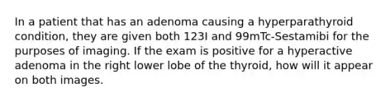 In a patient that has an adenoma causing a hyperparathyroid condition, they are given both 123I and 99mTc-Sestamibi for the purposes of imaging. If the exam is positive for a hyperactive adenoma in the right lower lobe of the thyroid, how will it appear on both images.