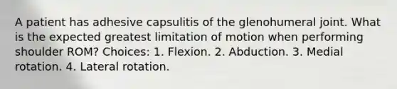 A patient has adhesive capsulitis of the glenohumeral joint. What is the expected greatest limitation of motion when performing shoulder ROM? Choices: 1. Flexion. 2. Abduction. 3. Medial rotation. 4. Lateral rotation.