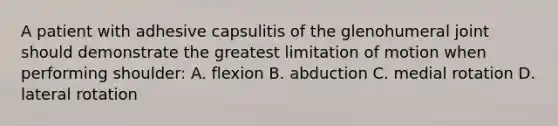 A patient with adhesive capsulitis of the glenohumeral joint should demonstrate the greatest limitation of motion when performing shoulder: A. flexion B. abduction C. medial rotation D. lateral rotation