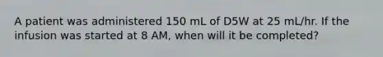 A patient was administered 150 mL of D5W at 25 mL/hr. If the infusion was started at 8 AM, when will it be completed?