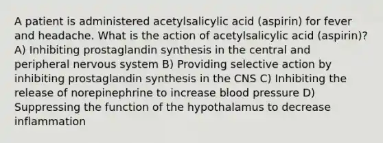 A patient is administered acetylsalicylic acid (aspirin) for fever and headache. What is the action of acetylsalicylic acid (aspirin)? A) Inhibiting prostaglandin synthesis in the central and peripheral nervous system B) Providing selective action by inhibiting prostaglandin synthesis in the CNS C) Inhibiting the release of norepinephrine to increase blood pressure D) Suppressing the function of the hypothalamus to decrease inflammation