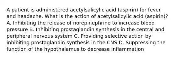 A patient is administered acetylsalicylic acid (aspirin) for fever and headache. What is the action of acetylsalicylic acid (aspirin)? A. Inhibiting the release of norepinephrine to increase blood pressure B. Inhibiting prostaglandin synthesis in the central and peripheral nervous system C. Providing selective action by inhibiting prostaglandin synthesis in the CNS D. Suppressing the function of the hypothalamus to decrease inflammation