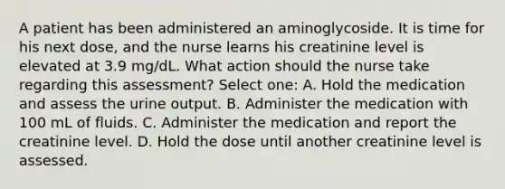 A patient has been administered an aminoglycoside. It is time for his next dose, and the nurse learns his creatinine level is elevated at 3.9 mg/dL. What action should the nurse take regarding this assessment? Select one: A. Hold the medication and assess the urine output. B. Administer the medication with 100 mL of fluids. C. Administer the medication and report the creatinine level. D. Hold the dose until another creatinine level is assessed.