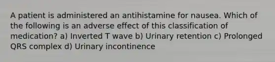 A patient is administered an antihistamine for nausea. Which of the following is an adverse effect of this classification of medication? a) Inverted T wave b) Urinary retention c) Prolonged QRS complex d) Urinary incontinence