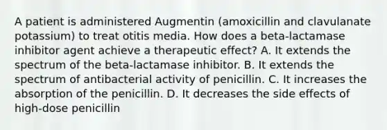 A patient is administered Augmentin (amoxicillin and clavulanate potassium) to treat otitis media. How does a beta-lactamase inhibitor agent achieve a therapeutic effect? A. It extends the spectrum of the beta-lactamase inhibitor. B. It extends the spectrum of antibacterial activity of penicillin. C. It increases the absorption of the penicillin. D. It decreases the side effects of high-dose penicillin