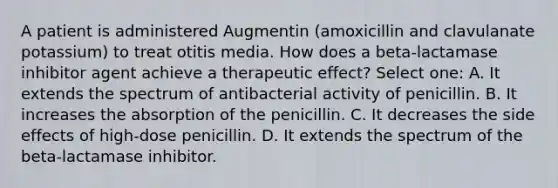 A patient is administered Augmentin (amoxicillin and clavulanate potassium) to treat otitis media. How does a beta-lactamase inhibitor agent achieve a therapeutic effect? Select one: A. It extends the spectrum of antibacterial activity of penicillin. B. It increases the absorption of the penicillin. C. It decreases the side effects of high-dose penicillin. D. It extends the spectrum of the beta-lactamase inhibitor.