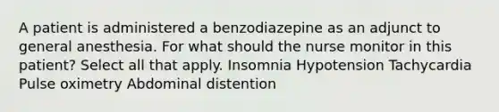 A patient is administered a benzodiazepine as an adjunct to general anesthesia. For what should the nurse monitor in this patient? Select all that apply. Insomnia Hypotension Tachycardia Pulse oximetry Abdominal distention