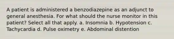 A patient is administered a benzodiazepine as an adjunct to general anesthesia. For what should the nurse monitor in this patient? Select all that apply. a. Insomnia b. Hypotension c. Tachycardia d. Pulse oximetry e. Abdominal distention