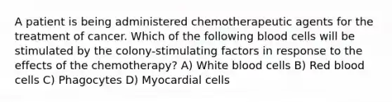 A patient is being administered chemotherapeutic agents for the treatment of cancer. Which of the following blood cells will be stimulated by the colony-stimulating factors in response to the effects of the chemotherapy? A) White blood cells B) Red blood cells C) Phagocytes D) Myocardial cells