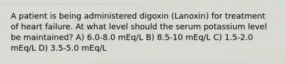 A patient is being administered digoxin (Lanoxin) for treatment of heart failure. At what level should the serum potassium level be maintained? A) 6.0-8.0 mEq/L B) 8.5-10 mEq/L C) 1.5-2.0 mEq/L D) 3.5-5.0 mEq/L