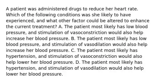 A patient was administered drugs to reduce her heart rate. Which of the following conditions was she likely to have experienced, and what other factor could be altered to enhance the current treatment? A. The patient most likely has low blood pressure, and stimulation of vasoconstriction would also help increase her blood pressure. B. The patient most likely has low blood pressure, and stimulation of vasodilation would also help increase her blood pressure. C. The patient most likely has hypertension, and stimulation of vasoconstriction would also help lower her blood pressure. D. The patient most likely has hypertension, and stimulation of vasodilation would also help lower her blood pressure.