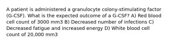 A patient is administered a granulocyte colony-stimulating factor (G-CSF). What is the expected outcome of a G-CSF? A) Red blood cell count of 3000 mm3 B) Decreased number of infections C) Decreased fatigue and increased energy D) White blood cell count of 20,000 mm3