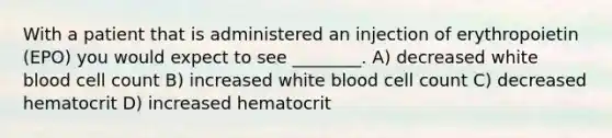 With a patient that is administered an injection of erythropoietin (EPO) you would expect to see ________. A) decreased white blood cell count B) increased white blood cell count C) decreased hematocrit D) increased hematocrit