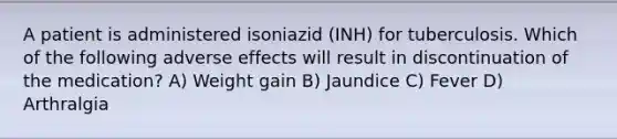 A patient is administered isoniazid (INH) for tuberculosis. Which of the following adverse effects will result in discontinuation of the medication? A) Weight gain B) Jaundice C) Fever D) Arthralgia