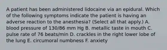 A patient has been administered lidocaine via an epidural. Which of the following symptoms indicate the patient is having an adverse reaction to the anesthesia? (Select all that apply.) A. blood pressure of 130/86 mm Hg B. metallic taste in mouth C. pulse rate of 76 beats/min D. crackles in the right lower lobe of the lung E. circumoral numbness F. anxiety