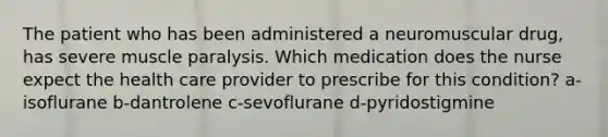 The patient who has been administered a neuromuscular drug, has severe muscle paralysis. Which medication does the nurse expect the health care provider to prescribe for this condition? a-isoflurane b-dantrolene c-sevoflurane d-pyridostigmine