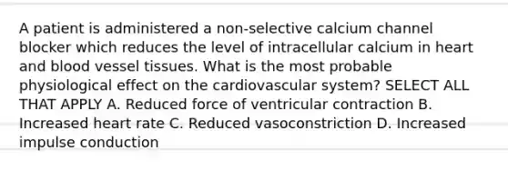 A patient is administered a non-selective calcium channel blocker which reduces the level of intracellular calcium in heart and blood vessel tissues. What is the most probable physiological effect on the cardiovascular system? SELECT ALL THAT APPLY A. Reduced force of ventricular contraction B. Increased heart rate C. Reduced vasoconstriction D. Increased impulse conduction