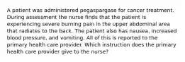 A patient was administered pegaspargase for cancer treatment. During assessment the nurse finds that the patient is experiencing severe burning pain in the upper abdominal area that radiates to the back. The patient also has nausea, increased blood pressure, and vomiting. All of this is reported to the primary health care provider. Which instruction does the primary health care provider give to the nurse?