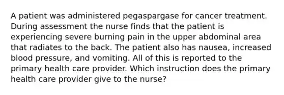 A patient was administered pegaspargase for cancer treatment. During assessment the nurse finds that the patient is experiencing severe burning pain in the upper abdominal area that radiates to the back. The patient also has nausea, increased blood pressure, and vomiting. All of this is reported to the primary health care provider. Which instruction does the primary health care provider give to the nurse?