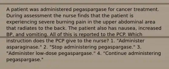 A patient was administered pegaspargase for cancer treatment. During assessment the nurse finds that the patient is experiencing severe burning pain in the upper abdominal area that radiates to the back. The patient also has nausea, increased BP, and vomiting. All of this is reported to the PCP. Which instruction does the PCP give to the nurse? 1. "Administer asparaginase." 2. "Stop administering pegaspargase." 3. "Administer low-dose pegaspargase." 4. "Continue administering pegaspargase."