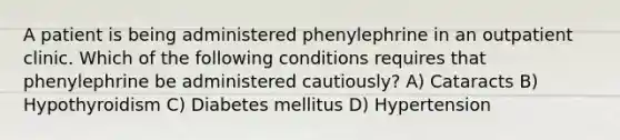 A patient is being administered phenylephrine in an outpatient clinic. Which of the following conditions requires that phenylephrine be administered cautiously? A) Cataracts B) Hypothyroidism C) Diabetes mellitus D) Hypertension