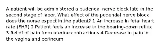 A patient will be administered a pudendal nerve block late in the second stage of labor. What effect of the pudendal nerve block does the nurse expect in the patient? 1 An increase in fetal heart rate (FHR) 2 Patient feels an increase in the bearing-down reflex 3 Relief of pain from uterine contractions 4 Decrease in pain in the vagina and perineum