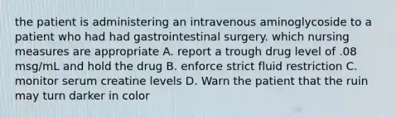 the patient is administering an intravenous aminoglycoside to a patient who had had gastrointestinal surgery. which nursing measures are appropriate A. report a trough drug level of .08 msg/mL and hold the drug B. enforce strict fluid restriction C. monitor serum creatine levels D. Warn the patient that the ruin may turn darker in color