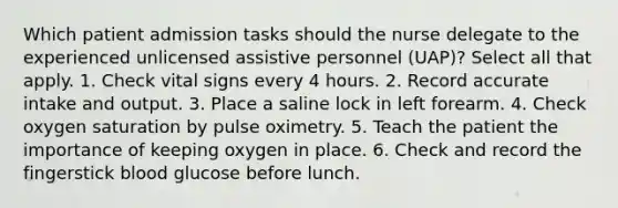 Which patient admission tasks should the nurse delegate to the experienced unlicensed assistive personnel (UAP)? Select all that apply. 1. Check vital signs every 4 hours. 2. Record accurate intake and output. 3. Place a saline lock in left forearm. 4. Check oxygen saturation by pulse oximetry. 5. Teach the patient the importance of keeping oxygen in place. 6. Check and record the fingerstick blood glucose before lunch.