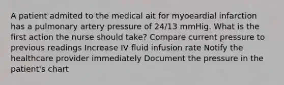 A patient admited to the medical ait for myoeardial infarction has a pulmonary artery pressure of 24/13 mmHig. What is the first action the nurse should take? Compare current pressure to previous readings Increase IV fluid infusion rate Notify the healthcare provider immediately Document the pressure in the patient's chart