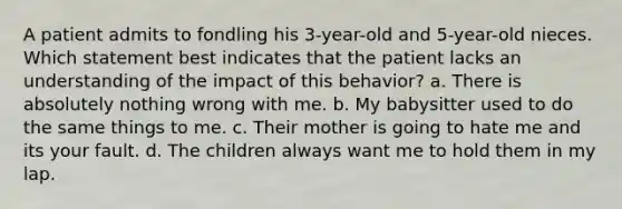 A patient admits to fondling his 3-year-old and 5-year-old nieces. Which statement best indicates that the patient lacks an understanding of the impact of this behavior? a. There is absolutely nothing wrong with me. b. My babysitter used to do the same things to me. c. Their mother is going to hate me and its your fault. d. The children always want me to hold them in my lap.