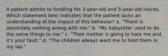 A patient admits to fondling his 3-year-old and 5-year-old nieces. Which statement best indicates that the patient lacks an understanding of the impact of this behavior? a. "There is absolutely nothing wrong with me." b. "My babysitter used to do the same things to me." c. "Their mother is going to hate me and it's your fault." d. "The children always want me to hold them in my lap."