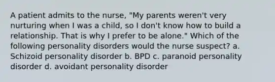 A patient admits to the nurse, "My parents weren't very nurturing when I was a child, so I don't know how to build a relationship. That is why I prefer to be alone." Which of the following personality disorders would the nurse suspect? a. Schizoid personality disorder b. BPD c. paranoid personality disorder d. avoidant personality disorder