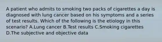 A patient who admits to smoking two packs of cigarettes a day is diagnosed with lung cancer based on his symptoms and a series of test results. Which of the following is the etiology in this scenario? A.Lung cancer B.Test results C.Smoking cigarettes D.The subjective and objective data