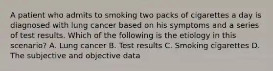 A patient who admits to smoking two packs of cigarettes a day is diagnosed with lung cancer based on his symptoms and a series of test results. Which of the following is the etiology in this scenario? A. Lung cancer B. Test results C. Smoking cigarettes D. The subjective and objective data