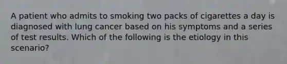 A patient who admits to smoking two packs of cigarettes a day is diagnosed with lung cancer based on his symptoms and a series of test results. Which of the following is the etiology in this scenario?