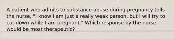 A patient who admits to substance abuse during pregnancy tells the nurse, "I know I am just a really weak person, but I will try to cut down while I am pregnant." Which response by the nurse would be most therapeutic?