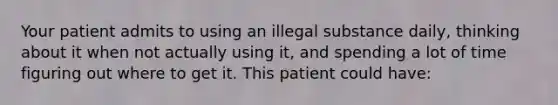 Your patient admits to using an illegal substance daily, thinking about it when not actually using it, and spending a lot of time figuring out where to get it. This patient could have: